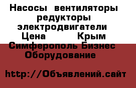 Насосы, вентиляторы, редукторы, электродвигатели › Цена ­ 123 - Крым, Симферополь Бизнес » Оборудование   